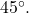 45^\circ.